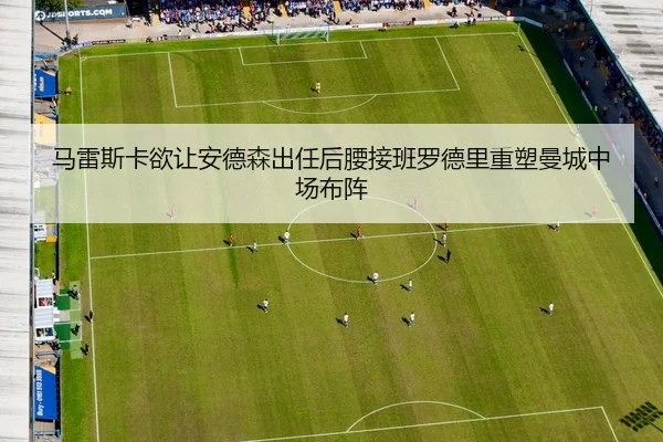 马雷斯卡欲让安德森出任后腰接班罗德里重塑曼城中场布阵